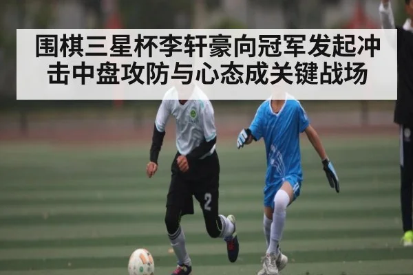 围棋三星杯李轩豪向冠军发起冲击中盘攻防与心态成关键战场
