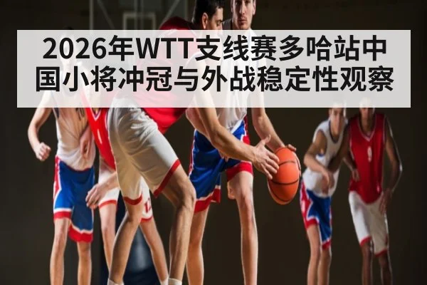 2026年WTT支线赛多哈站中国小将冲冠与外战稳定性观察